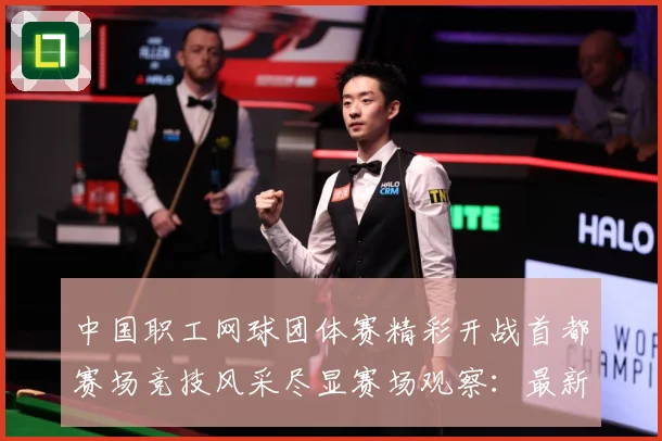 中国职工网球团体赛精彩开战首都赛场竞技风采尽显赛场观察：最新赛事动态与深度分析