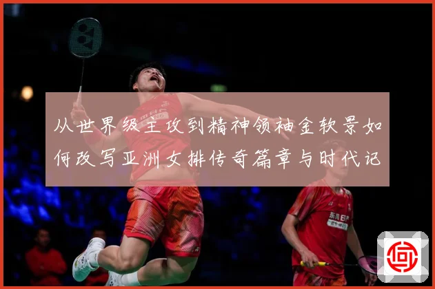从世界级主攻到精神领袖金软景如何改写亚洲女排传奇篇章与时代记成长观察：最新赛事动态与深度分析