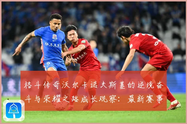格斗传奇沃尔卡诺夫斯基的逆境奋斗与荣耀之路成长观察：最新赛事动态与深度分析