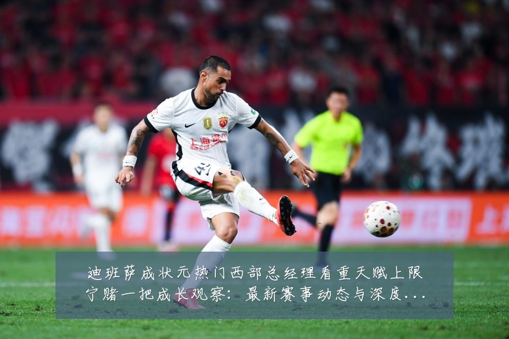 迪班萨成状元热门西部总经理看重天赋上限宁赌一把成长观察:最新赛事动态与深度分析