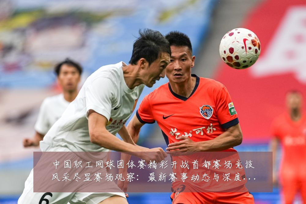 中国职工网球团体赛精彩开战首都赛场竞技风采尽显赛场观察:最新赛事动态与深度分析